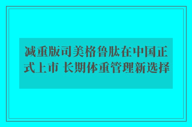 减重版司美格鲁肽在中国正式上市 长期体重管理新选择