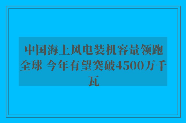 中国海上风电装机容量领跑全球 今年有望突破4500万千瓦