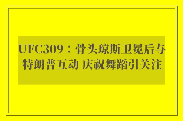 UFC309：骨头琼斯卫冕后与特朗普互动 庆祝舞蹈引关注