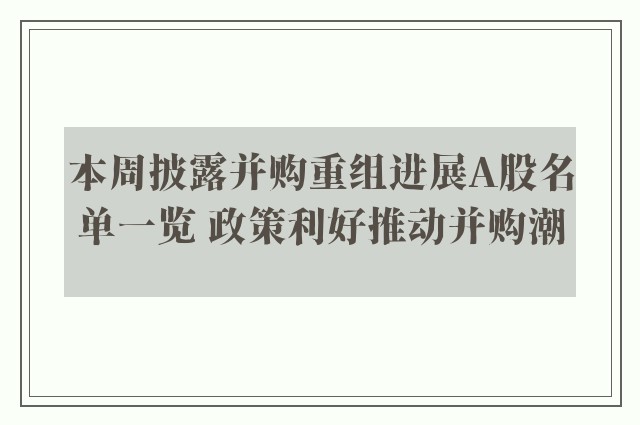 本周披露并购重组进展A股名单一览 政策利好推动并购潮