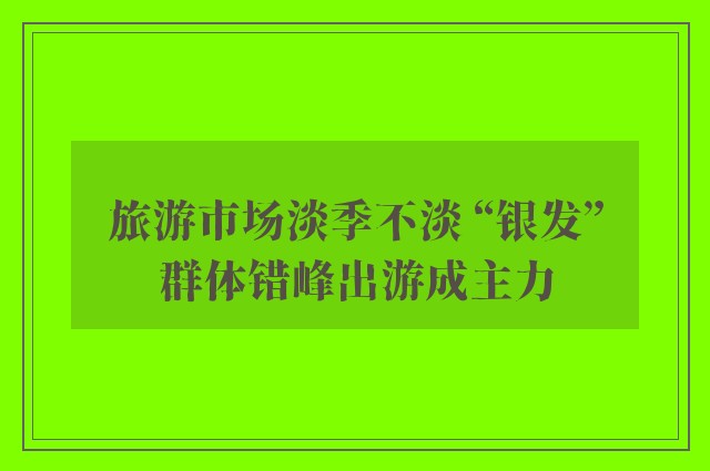 旅游市场淡季不淡 “银发”群体错峰出游成主力