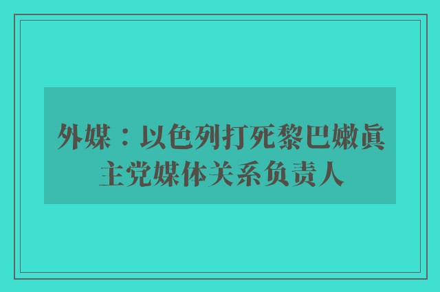 外媒：以色列打死黎巴嫩真主党媒体关系负责人