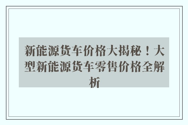 新能源货车价格大揭秘！大型新能源货车零售价格全解析