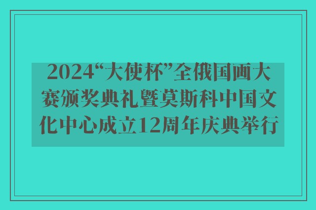 2024“大使杯”全俄国画大赛颁奖典礼暨莫斯科中国文化中心成立12周年庆典举行