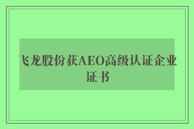 飞龙股份获AEO高级认证企业证书