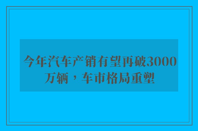 今年汽车产销有望再破3000万辆，车市格局重塑