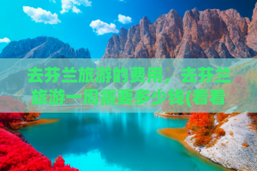 去芬兰旅游的费用，去芬兰旅游一周需要多少钱(看看8000人民币，在芬兰能过上几天潇洒生活，结果可能让你失望了)