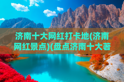 济南十大网红打卡地(济南网红景点)(盘点济南十大著名景点，看看你知道几个？抓紧收藏备用吧)