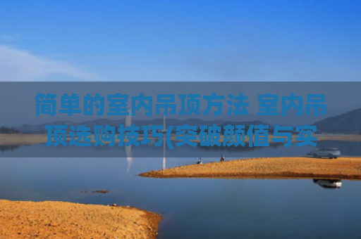 简单的室内吊顶方法 室内吊顶选购技巧(突破颜值与实用陷阱！乡下房子吊顶这样选，十年不后悔)