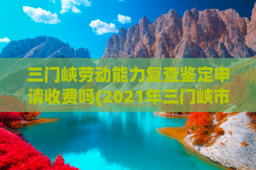 三门峡劳动能力复查鉴定申请收费吗(2021年三门峡市市直事业单位公开招聘工作人员公告)