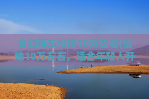 自动挡车价格10万左右(落地10万左右，适合年轻人开的3款车型，激情澎湃 安全系数高)