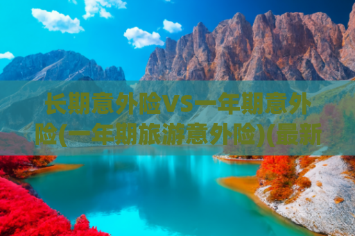 长期意外险VS一年期意外险(一年期旅游意外险)(最新｜保险产品清单)