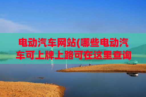 电动汽车网站(哪些电动汽车可上牌上路可在这里查询)