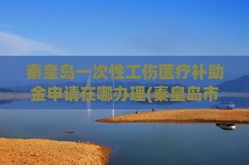 秦皇岛一次性工伤医疗补助金申请在哪办理(秦皇岛市正式启用工伤医疗费联网结算系统)