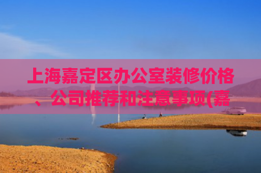 上海嘉定区办公室装修价格、公司推荐和注意事项(嘉定装修公司价格是多少？)