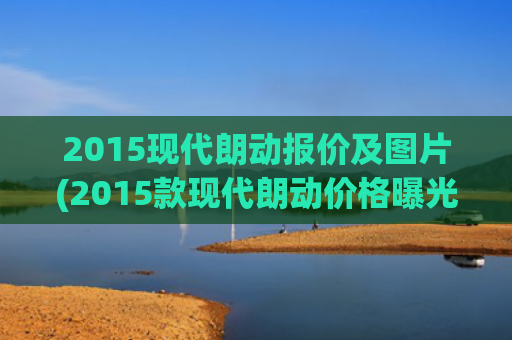 2015现代朗动报价及图片(2015款现代朗动价格曝光 10.58万起售)