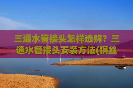 三通水管接头怎样选购？三通水管接头安装方法(钢丝管和PPR管三通怎么接不漏水？学会这样接，水压再大也不会漏)