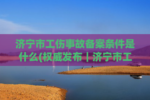 济宁市工伤事故备案条件是什么(权威发布｜济宁市工伤保险保障职工权益护航企业发展)