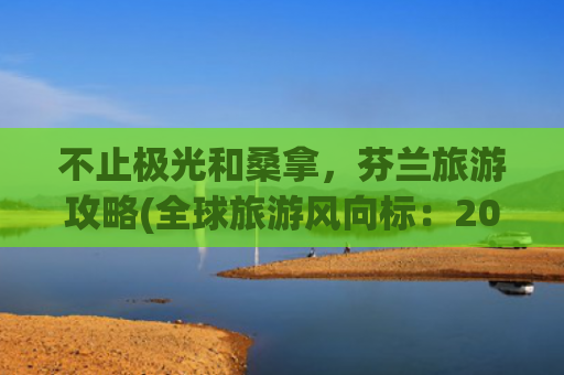 不止极光和桑拿，芬兰旅游攻略(全球旅游风向标：2025年欧洲·芬兰十大必打卡旅行目的地)