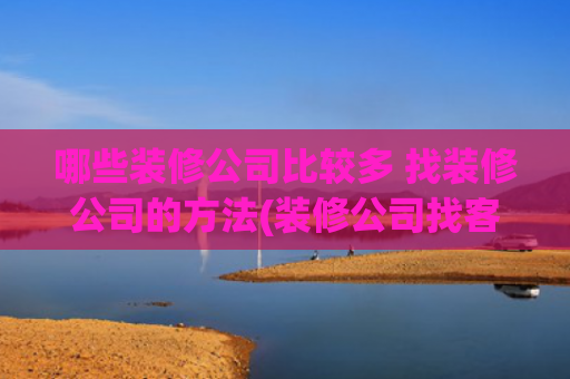 哪些装修公司比较多 找装修公司的方法(装修公司找客户的方法有哪些？多渠道助力装企获客)