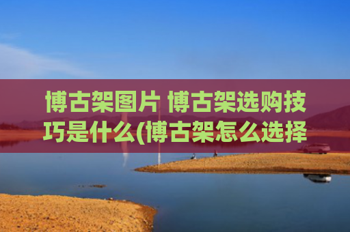 博古架图片 博古架选购技巧是什么(博古架怎么选择)