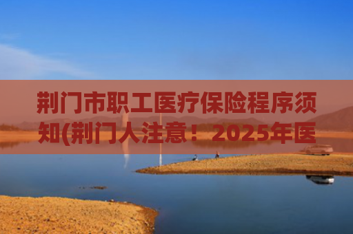 荆门市职工医疗保险程序须知(荆门人注意！2025年医保新规来了！)