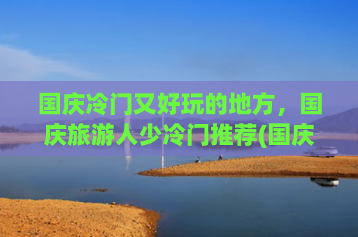 国庆冷门又好玩的地方，国庆旅游人少冷门推荐(国庆节这5个“小众省钱”的地方，不冷不热，反向旅游真的更舒坦)