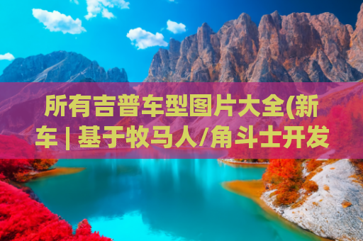 所有吉普车型图片大全(新车 | 基于牧马人/角斗士开发，Jeep 7款定制概念车官图发布)