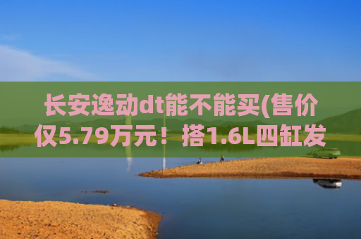 长安逸动dt能不能买(售价仅5.79万元！搭1.6L四缸发动机，长安逸动DT究竟值不值得买？)