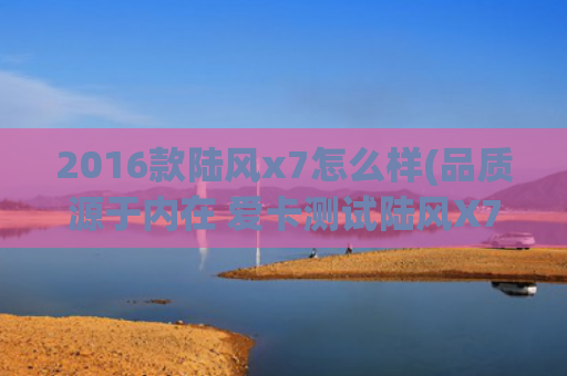 2016款陆风x7怎么样(品质源于内在 爱卡测试陆风X7)