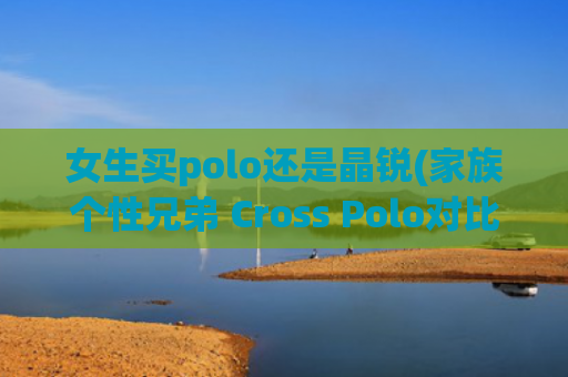 女生买polo还是晶锐(家族个性兄弟 Cross Polo对比晶锐Scout)