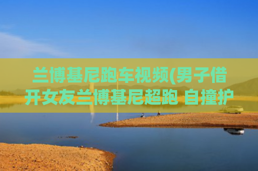 兰博基尼跑车视频(男子借开女友兰博基尼超跑 自撞护栏\u0026#34;飞\u0026#34;至对向)