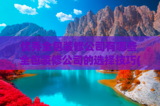 优秀全包装修公司有哪些 全包装修公司的选择技巧(上海全包装修公司前十强口碑推荐（2024本土品牌实力榜单）)