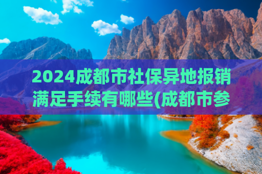 2024成都市社保异地报销满足手续有哪些(成都市参保人员异地就医备案怎么办？办理后报销比例会降低吗？)