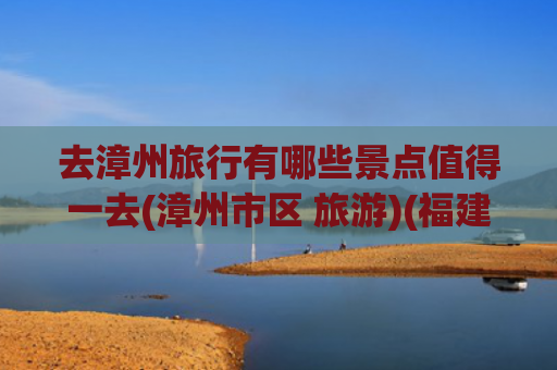 去漳州旅行有哪些景点值得一去(漳州市区 旅游)(福建漳州十大旅游景点深度攻略)