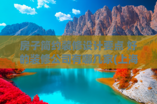 房子简约装修设计要点 好的装修公司有哪几家(上海十大靠谱装修公司最新排名（2025十大口碑榜单推荐）)
