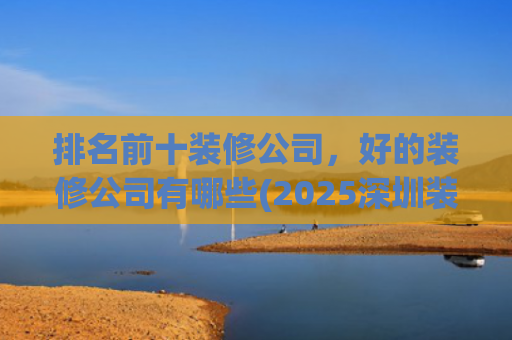 排名前十装修公司，好的装修公司有哪些(2025深圳装修公司年度榜)