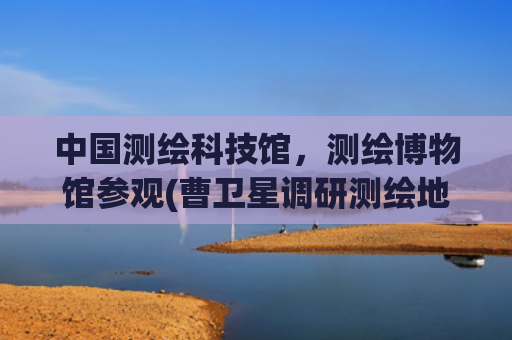 中国测绘科技馆，测绘博物馆参观(曹卫星调研测绘地信工作)