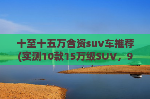 十至十五万合资suv车推荐(实测10款15万级SUV，90后选出了性价比之王！第一名比合资车省5万)