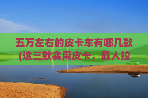 五万左右的皮卡车有哪几款(这三款实用皮卡，载人拉货统统都能搞定！才5万起)