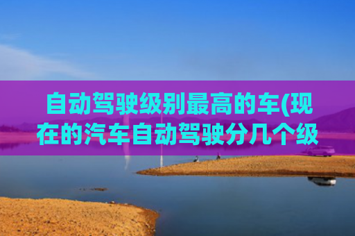 自动驾驶级别最高的车(现在的汽车自动驾驶分几个级别？其中哪个级别是目前主流的？)