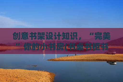 创意书架设计知识，“完美”你的小书房(书桌书柜书房，设计感满满，)