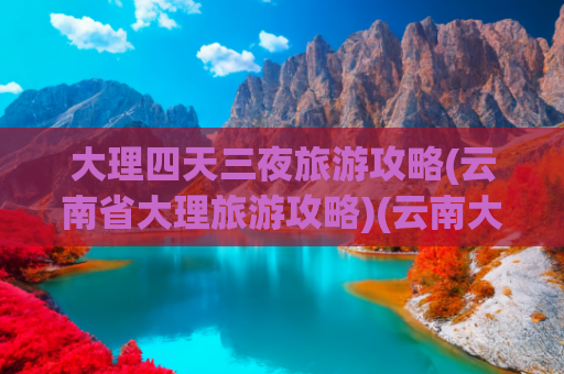 大理四天三夜旅游攻略(云南省大理旅游攻略)(云南大理最全攻略！资深玩家私藏路线+避坑秘籍，看完立马想出发)