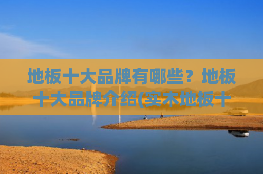 地板十大品牌有哪些？地板十大品牌介绍(实木地板十大品牌名单 实木地板哪个品牌好（Maigoo）)