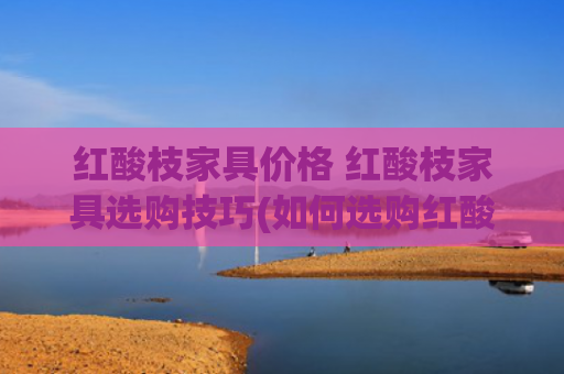 红酸枝家具价格 红酸枝家具选购技巧(如何选购红酸枝家具)