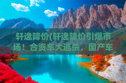 轩逸降价(轩逸降价引爆市场！合资车大逃杀，国产车如何守住阵地？)