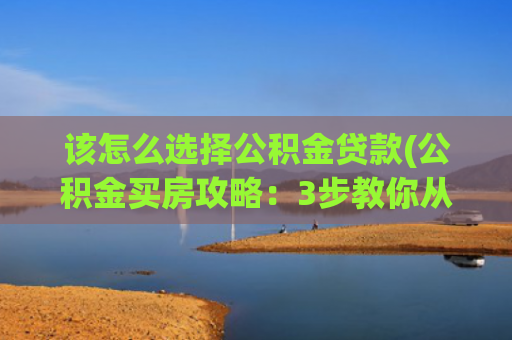 该怎么选择公积金贷款(公积金买房攻略：3步教你从选房到拿证！)