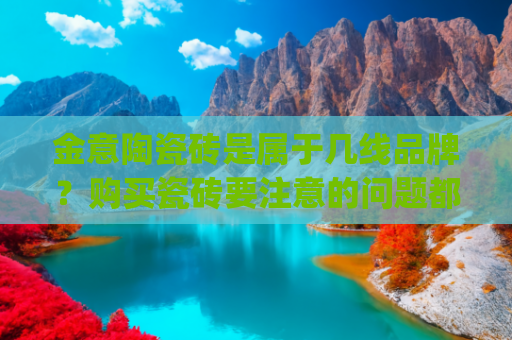 金意陶瓷砖是属于几线品牌？购买瓷砖要注意的问题都包括哪些？(万家丽金意陶，瓷砖界的品质标杆)