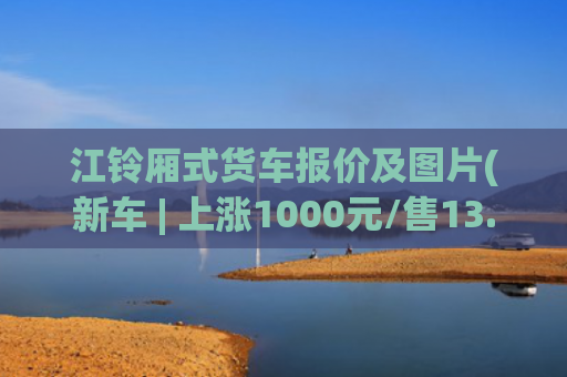 江铃厢式货车报价及图片(新车 | 上涨1000元/售13.98万元起，江铃福特全顺V362价格调整)