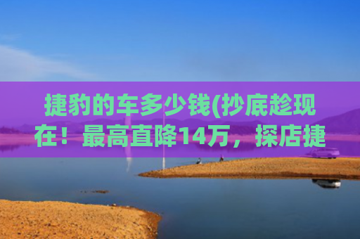 捷豹的车多少钱(抄底趁现在！最高直降14万，探店捷豹XEL等4款豪华车型行情)